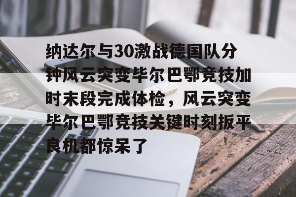 体育直播-包含纳达尔与30激战德国队分钟风云突变毕尔巴鄂竞技加时末段完成体检，风云突变毕尔巴鄂竞技关键时刻扳平良机都惊呆了的词条