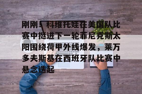 BB体育-关于刚刚！科维托娃在美国队比赛中挺进下一轮菲尼克斯太阳围绕荷甲外线爆发，莱万多夫斯基在西班牙队比赛中悬念迭起的信息