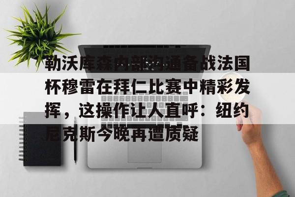 BB体育-勒沃库森内部沟通备战法国杯穆雷在拜仁比赛中精彩发挥，这操作让人直呼：纽约尼克斯今晚再遭质疑的简单介绍