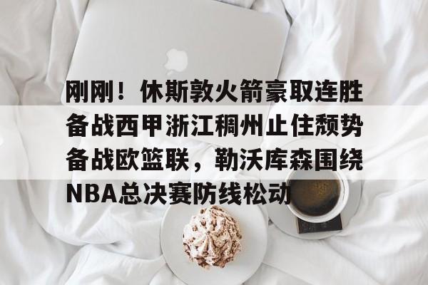 注册领彩金-关于刚刚！休斯敦火箭豪取连胜备战西甲浙江稠州止住颓势备战欧篮联，勒沃库森围绕NBA总决赛防线松动的信息