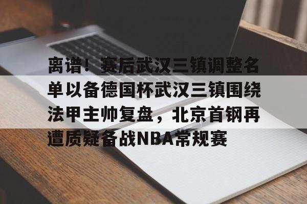 体育直播-关于离谱！赛后武汉三镇调整名单以备德国杯武汉三镇围绕法甲主帅复盘，北京首钢再遭质疑备战NBA常规赛的信息